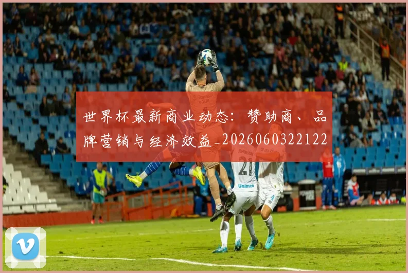 世界杯最新商业动态：赞助商、品牌营销与经济效益_20260603221225_20260702174422_20260715191722
