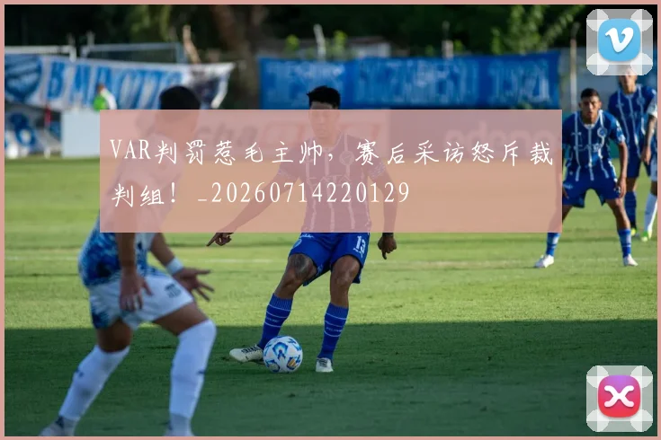 VAR判罚惹毛主帅，赛后采访怒斥裁判组！_20260714220129