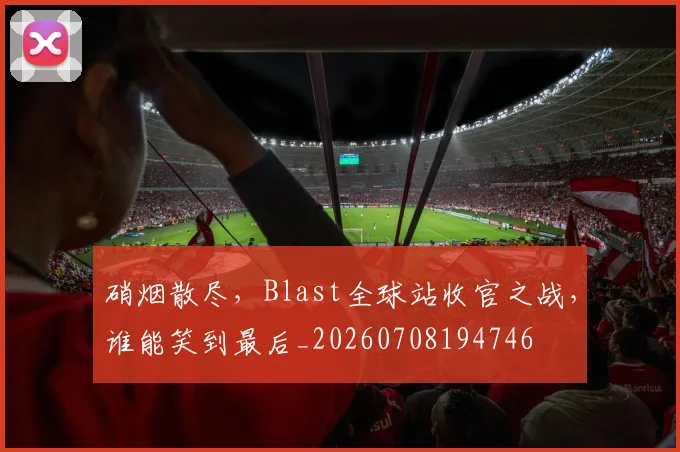 硝烟散尽，Blast全球站收官之战，谁能笑到最后_20260708194746