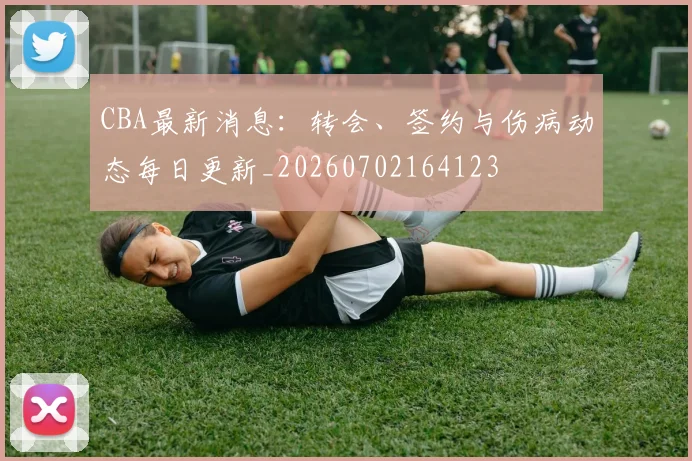 CBA最新消息：转会、签约与伤病动态每日更新_20260702164123