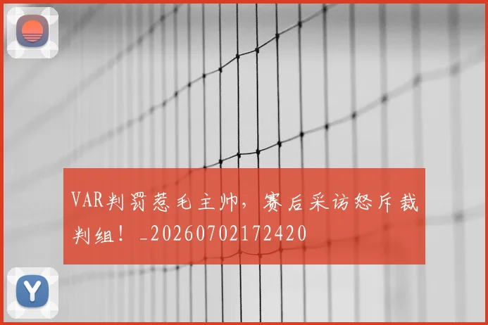 VAR判罚惹毛主帅，赛后采访怒斥裁判组！_20260702172420