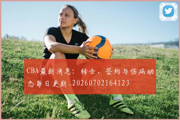 CBA最新消息：转会、签约与伤病动态每日更新_20260702164123