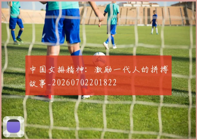 中国女排精神：激励一代人的拼搏故事_20260702201822