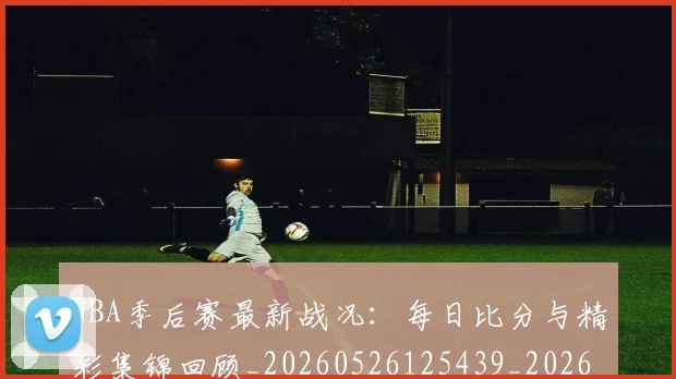 NBA季后赛最新战况：每日比分与精彩集锦回顾_20260526125439_20260702165109_20260714211855