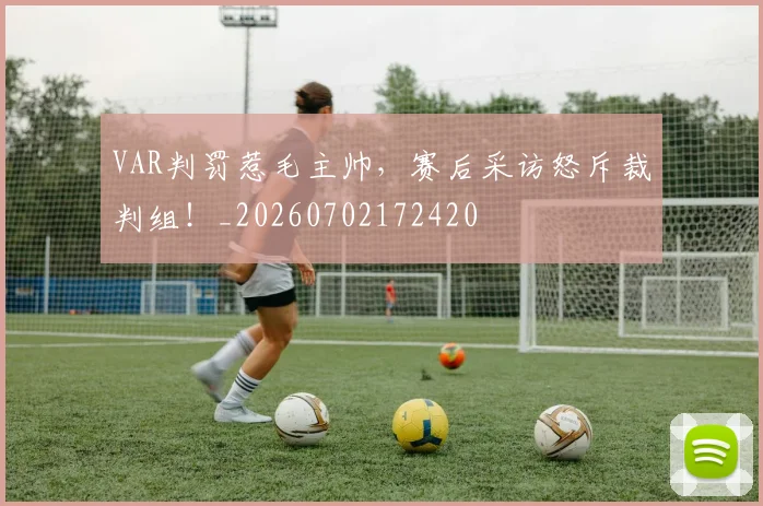 VAR判罚惹毛主帅，赛后采访怒斥裁判组！_20260702172420