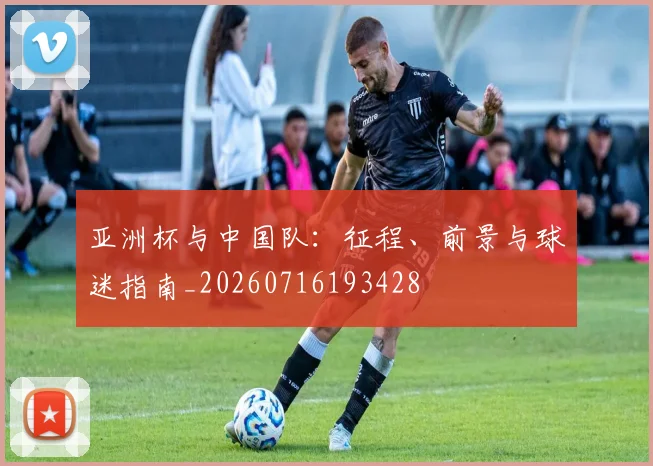 亚洲杯与中国队：征程、前景与球迷指南_20260716193428