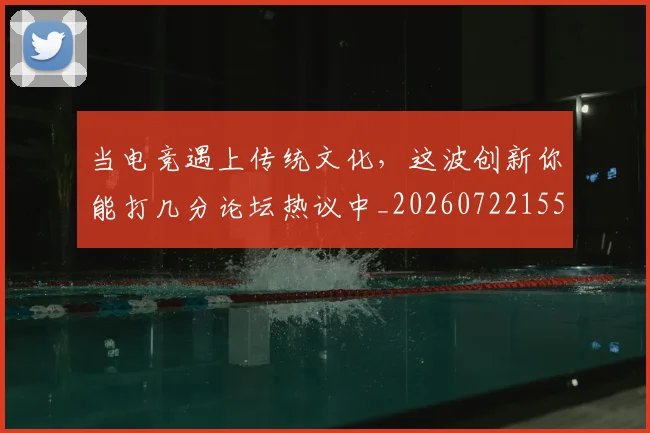 当电竞遇上传统文化，这波创新你能打几分论坛热议中_20260722155658