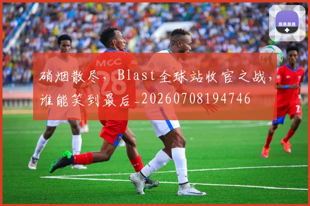 硝烟散尽，Blast全球站收官之战，谁能笑到最后_20260708194746