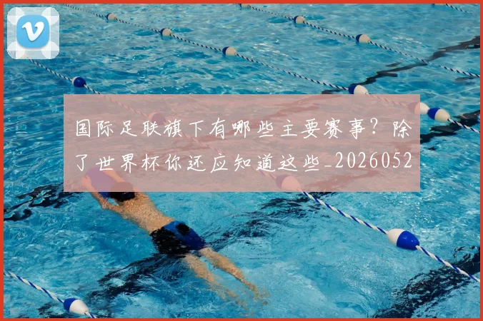 国际足联旗下有哪些主要赛事?除了世界杯你还应知道这些_20260527112008