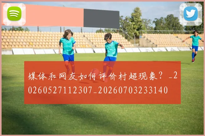媒体和网友如何评价村超现象？_20260527112307_20260703233140