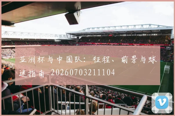 亚洲杯与中国队：征程、前景与球迷指南_20260703211104