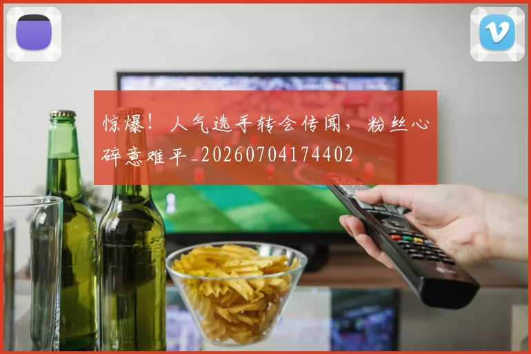 惊爆！人气选手转会传闻，粉丝心碎意难平_20260704174402