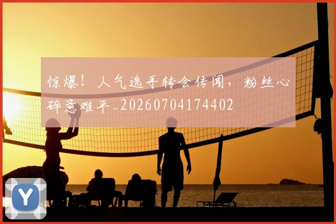 惊爆！人气选手转会传闻，粉丝心碎意难平_20260704174402