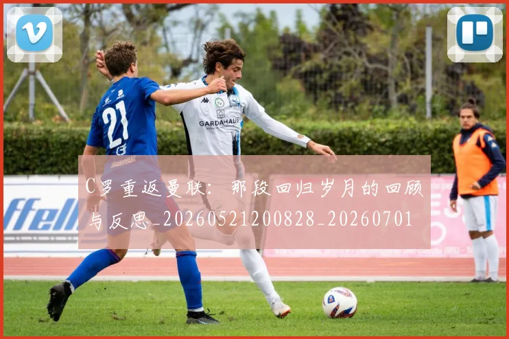 C罗重返曼联：那段回归岁月的回顾与反思_20260521200828_20260701214120