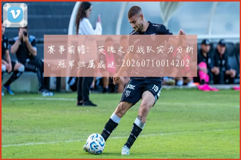 赛事前瞻：英魂之刃战队实力分析，冠军归属成谜_20260710014202