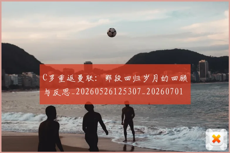 C罗重返曼联：那段回归岁月的回顾与反思_20260526125307_20260701214122
