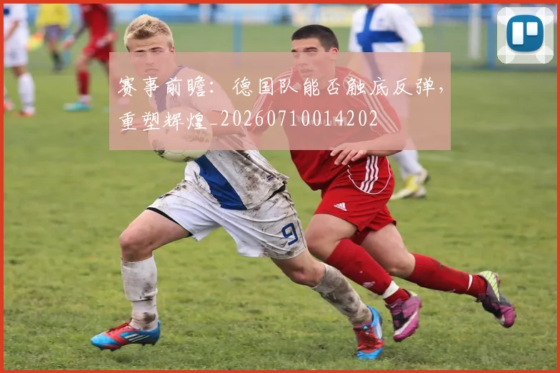 赛事前瞻：德国队能否触底反弹，重塑辉煌_20260710014202